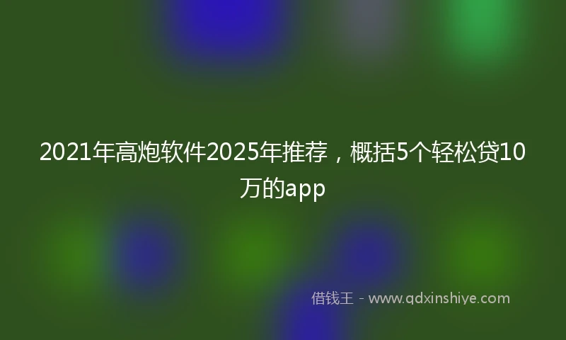 2021年高炮软件2025年推荐，概括5个轻松贷10万的app