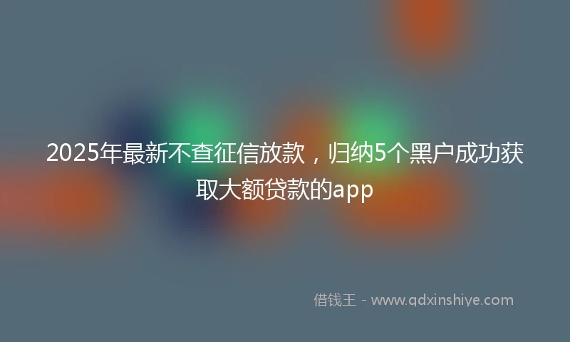 2025年最新不查征信放款，归纳5个黑户成功获取大额贷款的app
