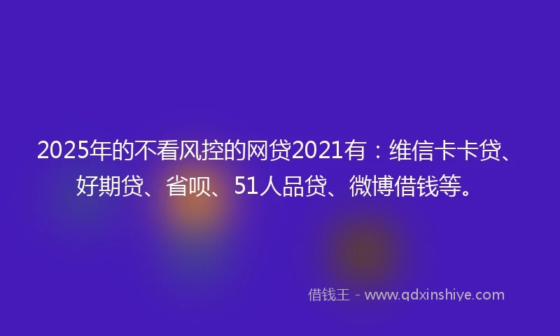 2025年的不看风控的网贷2021有：维信卡卡贷、好期贷、省呗、51人品贷、微博借钱等。