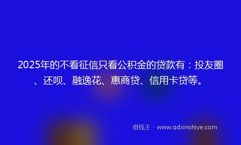 2025年的不看征信只看公积金的贷款有：投友圈、还呗、融逸花、惠商贷、信用卡贷等。