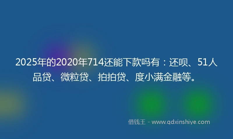 2025年的2020年714还能下款吗有：还呗、51人品贷、微粒贷、拍拍贷、度小满金融等。