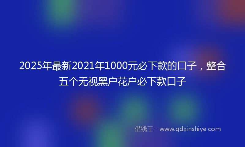 2025年最新2021年1000元必下款的口子,整合五个无视黑户花户必下款口子