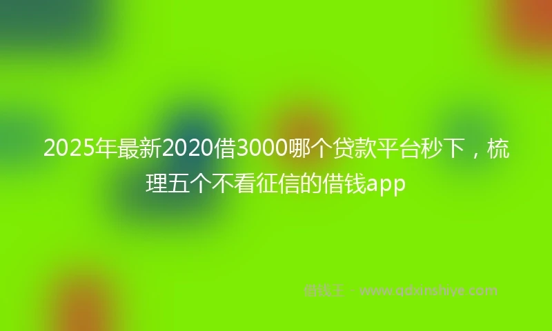 2025年最新2020借3000哪个贷款平台秒下，梳理五个不看征信的借钱app
