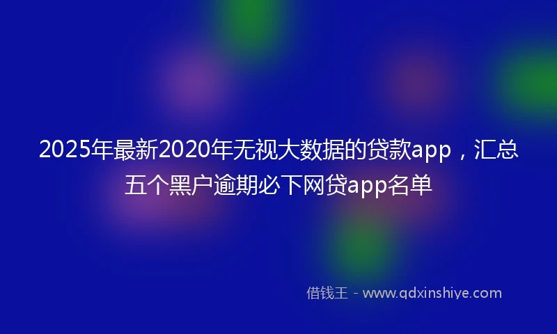 2025年最新2020年无视大数据的贷款app，汇总五个黑户逾期必下网贷app名单