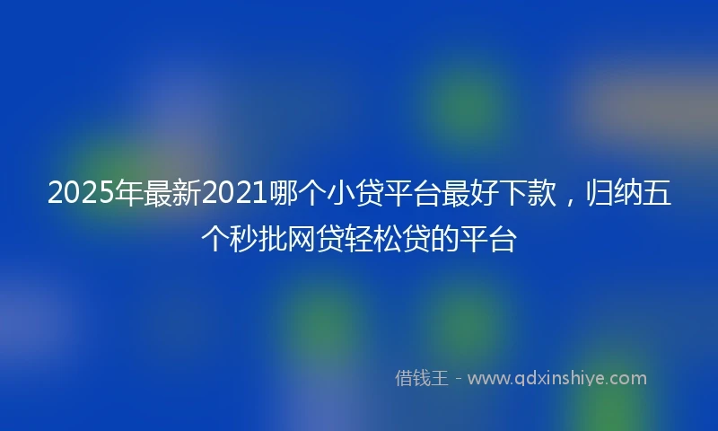 2025年最新2021哪个小贷平台最好下款，归纳五个秒批网贷轻松贷的平台