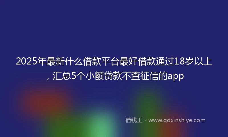 2025年最新什么借款平台最好借款通过18岁以上，汇总5个小额贷款不查征信的app