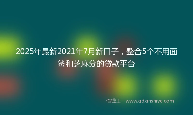 2025年最新2021年7月新口子，整合5个不用面签和芝麻分的贷款平台