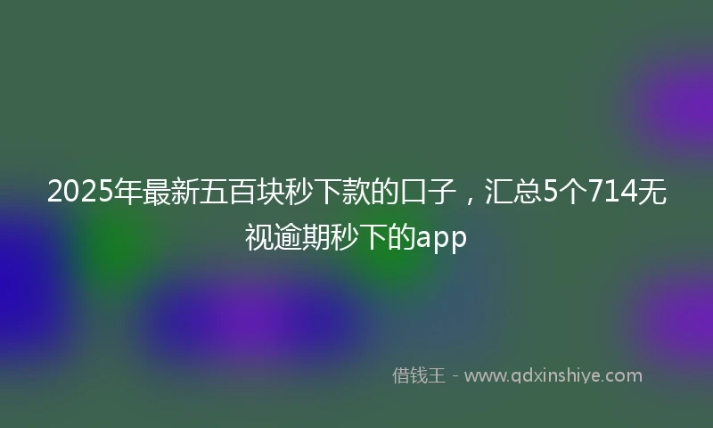 2025年最新五百块秒下款的口子，汇总5个714无视逾期秒下的app