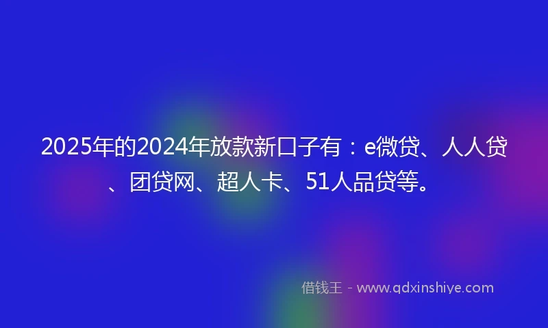 2025年的2024年放款新口子有：e微贷、人人贷、团贷网、超人卡、51人品贷等。