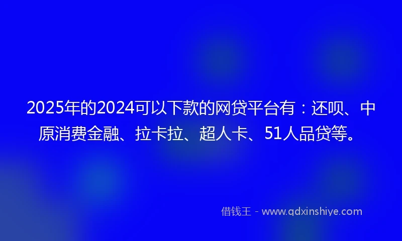 2025年的2024可以下款的网贷平台有：还呗、中原消费金融、拉卡拉、超人卡、51人品贷等。