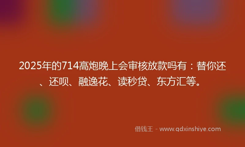 2025年的714高炮晚上会审核放款吗有：替你还、还呗、融逸花、读秒贷、东方汇等。
