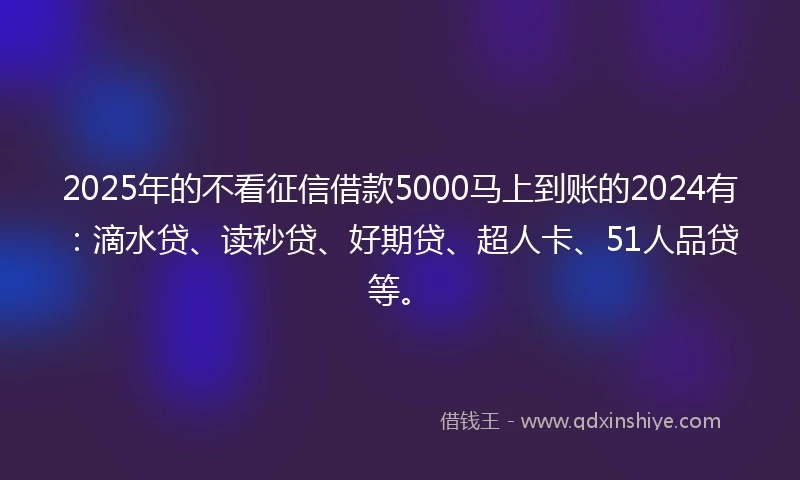 2025年的不看征信借款5000马上到账的2024有：滴水贷、读秒贷、好期贷、超人卡、51人品贷等。