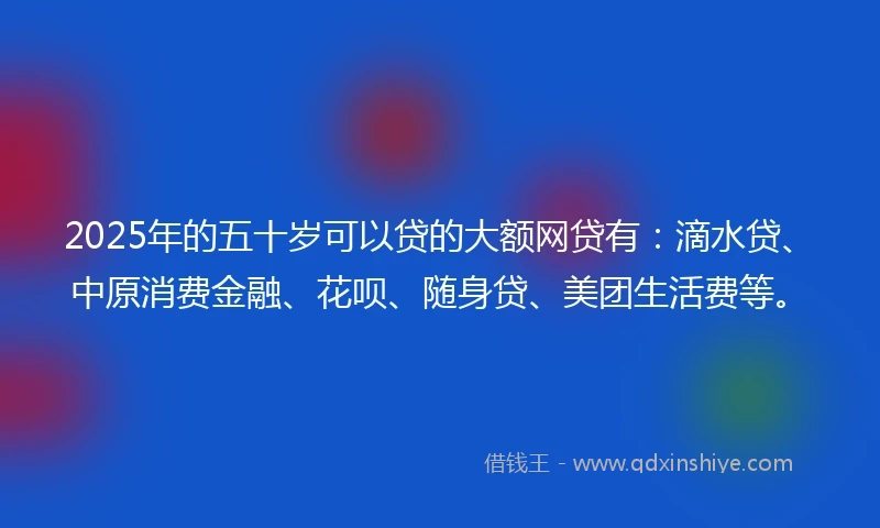 2025年的五十岁可以贷的大额网贷有：滴水贷、中原消费金融、花呗、随身贷、美团生活费等。