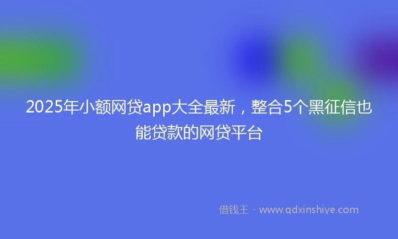 2025年小额网贷app大全最新，整合5个黑征信也能贷款的网贷平台