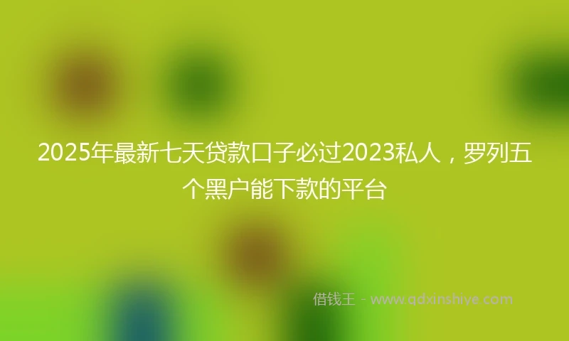 2025年最新七天贷款口子必过2023私人，罗列五个黑户能下款的平台
