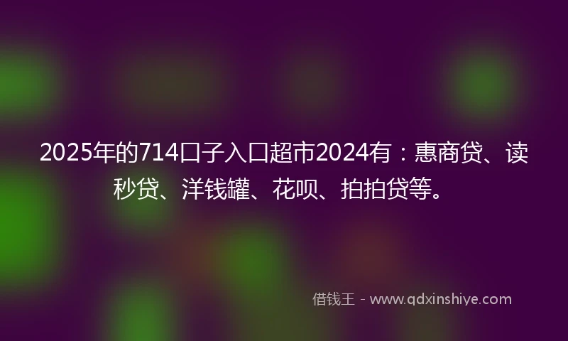 2025年的714口子入口超市2024有：惠商贷、读秒贷、洋钱罐、花呗、拍拍贷等。