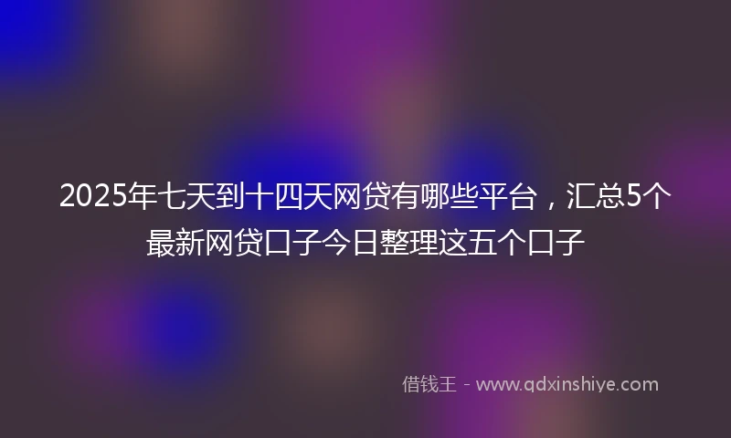 2025年七天到十四天网贷有哪些平台，汇总5个最新网贷口子今日整理这五个口子