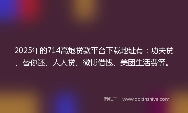 2025年的714高炮贷款平台下载地址有：功夫贷、替你还、人人贷、微博借钱、美团生活费等。