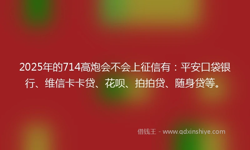 2025年的714高炮会不会上征信有：平安口袋银行、维信卡卡贷、花呗、拍拍贷、随身贷等。