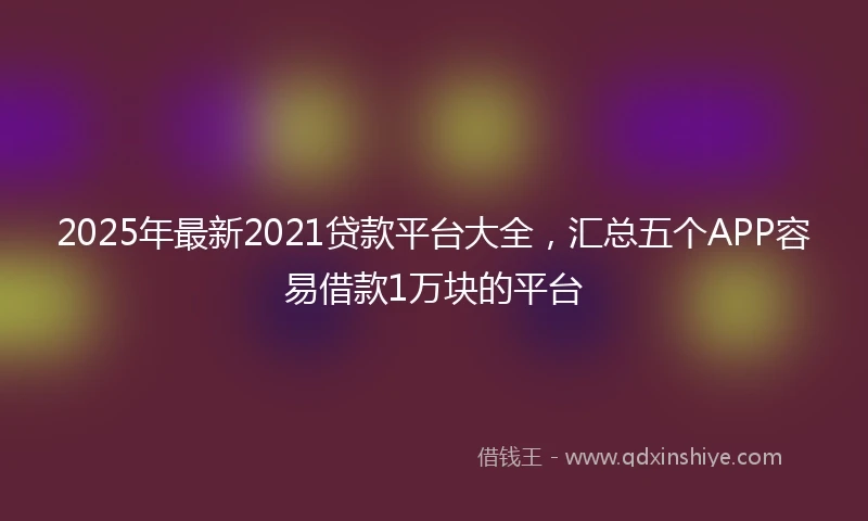 2025年最新2021贷款平台大全，汇总五个APP容易借款1万块的平台