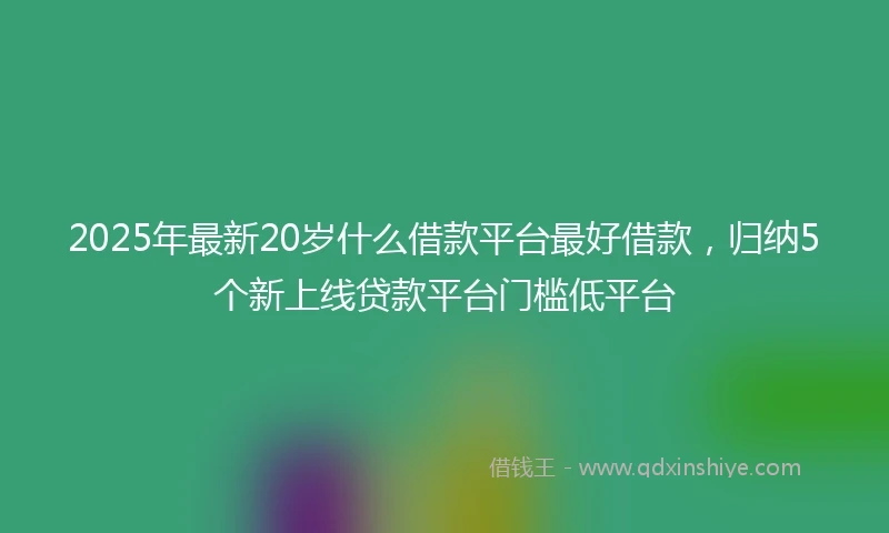 2025年最新20岁什么借款平台最好借款，归纳5个新上线贷款平台门槛低平台