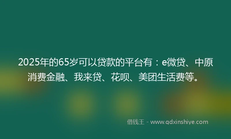 2025年的65岁可以贷款的平台有：e微贷、中原消费金融、我来贷、花呗、美团生活费等。