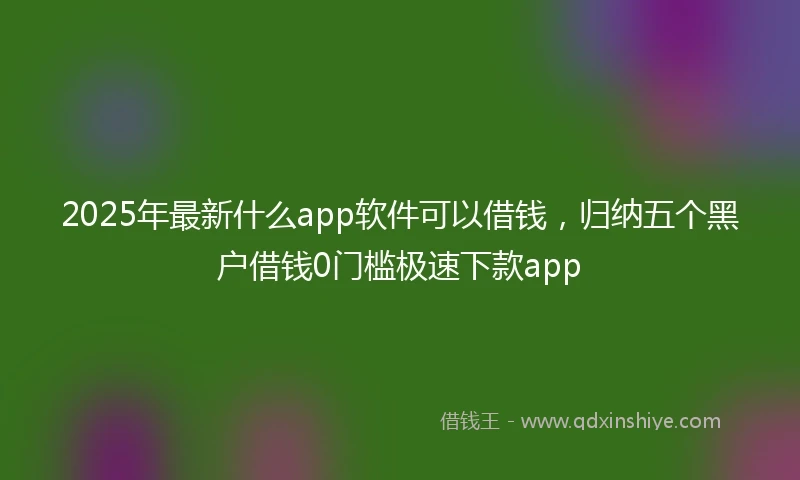 2025年最新什么app软件可以借钱，归纳五个黑户借钱0门槛极速下款app
