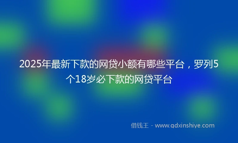 2025年最新下款的网贷小额有哪些平台，罗列5个18岁必下款的网贷平台