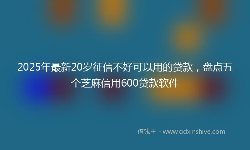 2025年最新20岁征信不好可以用的贷款，盘点五个芝麻信用600贷款软件