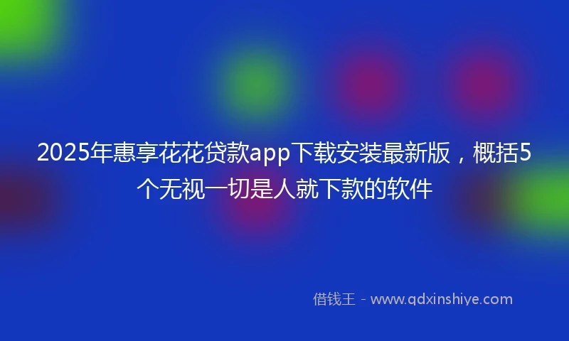 2025年惠享花花贷款app下载安装最新版，概括5个无视一切是人就下款的软件