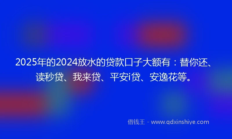 2025年的2024放水的贷款口子大额有：替你还、读秒贷、我来贷、平安i贷、安逸花等。
