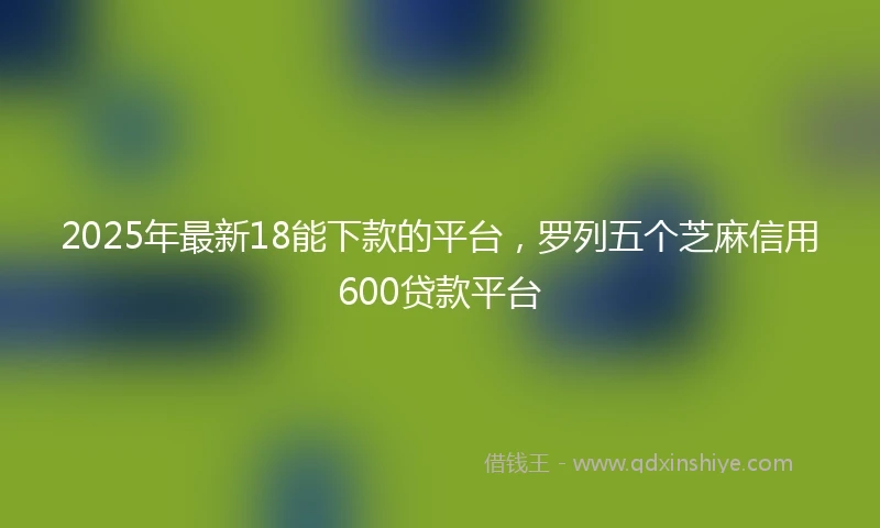 2025年最新18能下款的平台，罗列五个芝麻信用600贷款平台