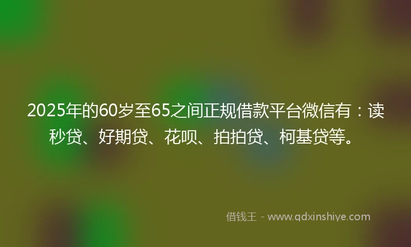 2025年的60岁至65之间正规借款平台微信有：读秒贷、好期贷、花呗、拍拍贷、柯基贷等。