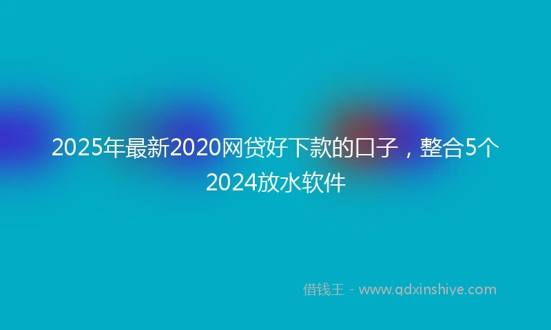 2025年最新2020网贷好下款的口子，整合5个2024放水软件