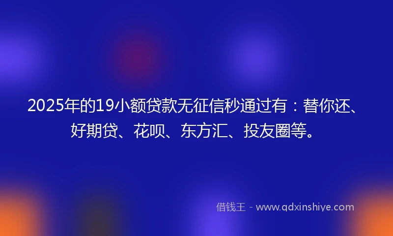 2025年的19小额贷款无征信秒通过有：替你还、好期贷、花呗、东方汇、投友圈等。