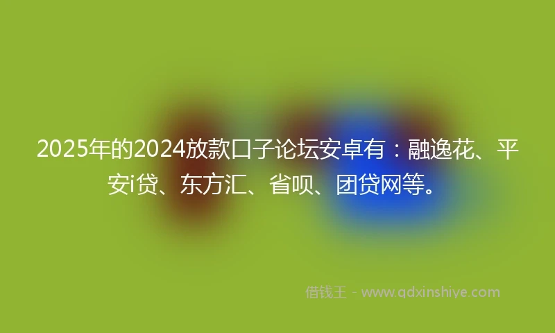 2025年的2024放款口子论坛安卓有：融逸花、平安i贷、东方汇、省呗、团贷网等。