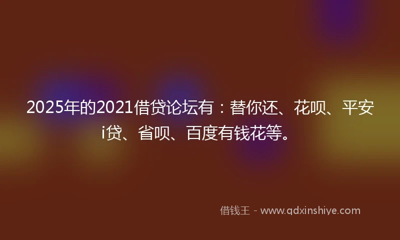 2025年的2021借贷论坛有：替你还、花呗、平安i贷、省呗、百度有钱花等。