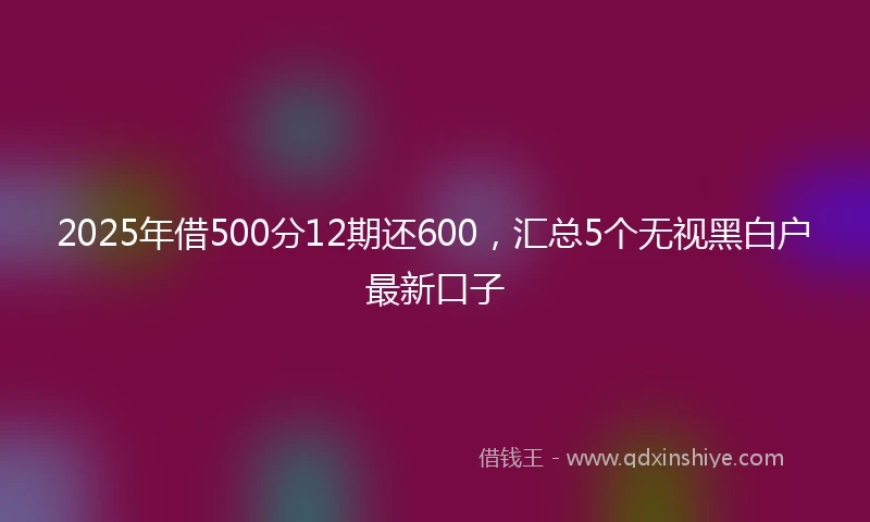 2025年借500分12期还600，汇总5个无视黑白户最新口子