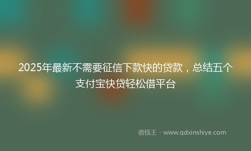 2025年最新不需要征信下款快的贷款，总结五个支付宝快贷轻松借平台