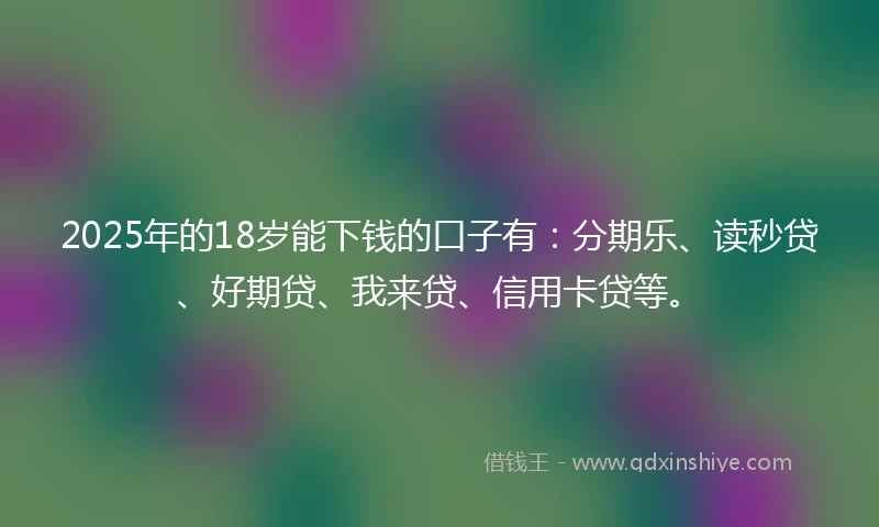 2025年的18岁能下钱的口子有：分期乐、读秒贷、好期贷、我来贷、信用卡贷等。