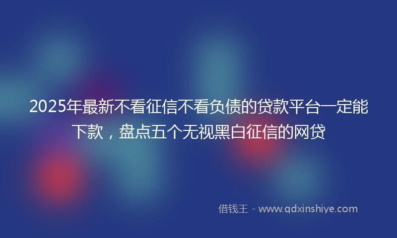 2025年最新不看征信不看负债的贷款平台一定能下款，盘点五个无视黑白征信的网贷