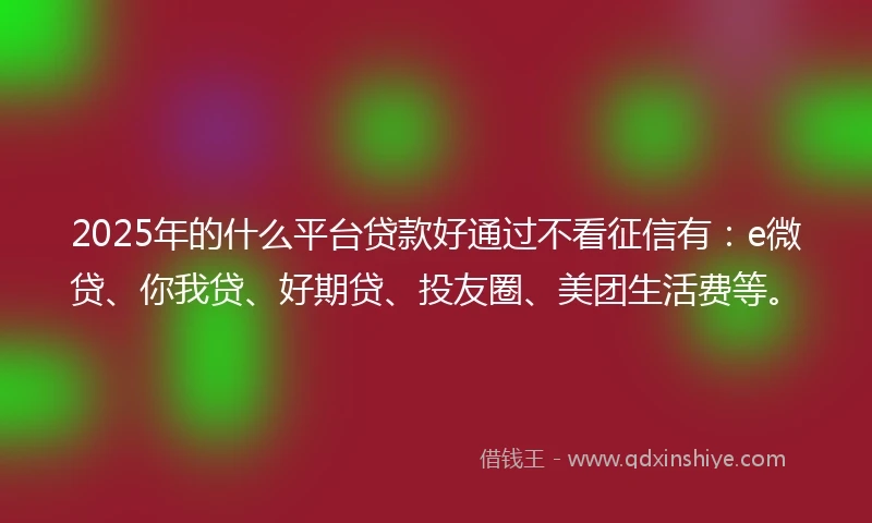 2025年的什么平台贷款好通过不看征信有：e微贷、你我贷、好期贷、投友圈、美团生活费等。