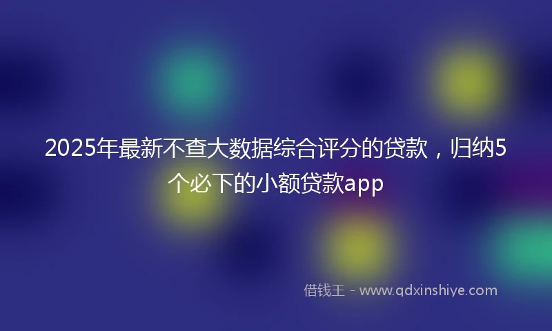 2025年最新不查大数据综合评分的贷款，归纳5个必下的小额贷款app