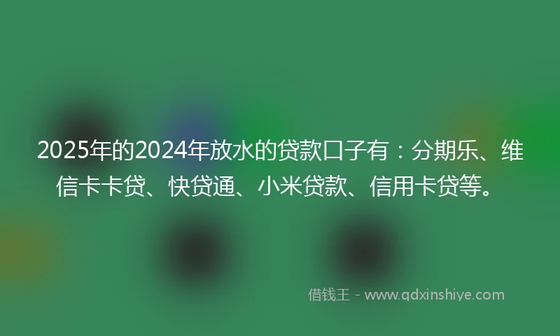 2025年的2024年放水的贷款口子有：分期乐、维信卡卡贷、快贷通、小米贷款、信用卡贷等。