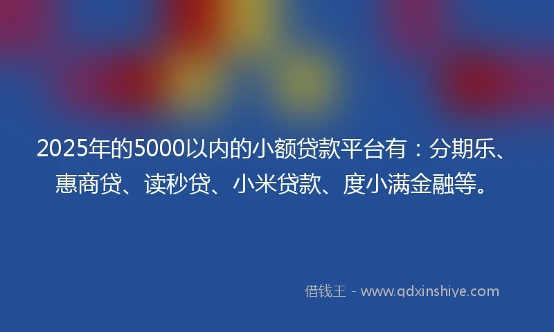 2025年的5000以内的小额贷款平台有：分期乐、惠商贷、读秒贷、小米贷款、度小满金融等。
