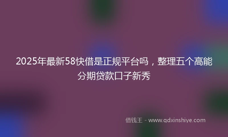2025年最新58快借是正规平台吗，整理五个高能分期贷款口子新秀