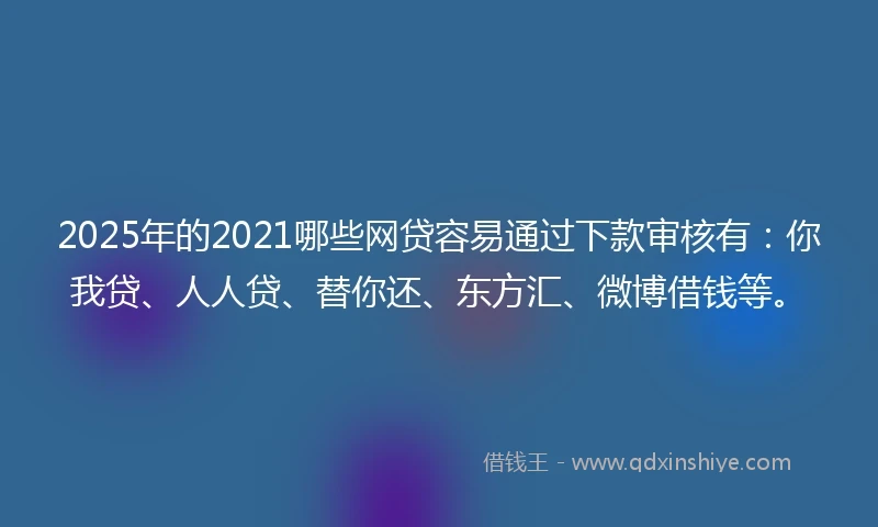 2025年的2021哪些网贷容易通过下款审核有：你我贷、人人贷、替你还、东方汇、微博借钱等。