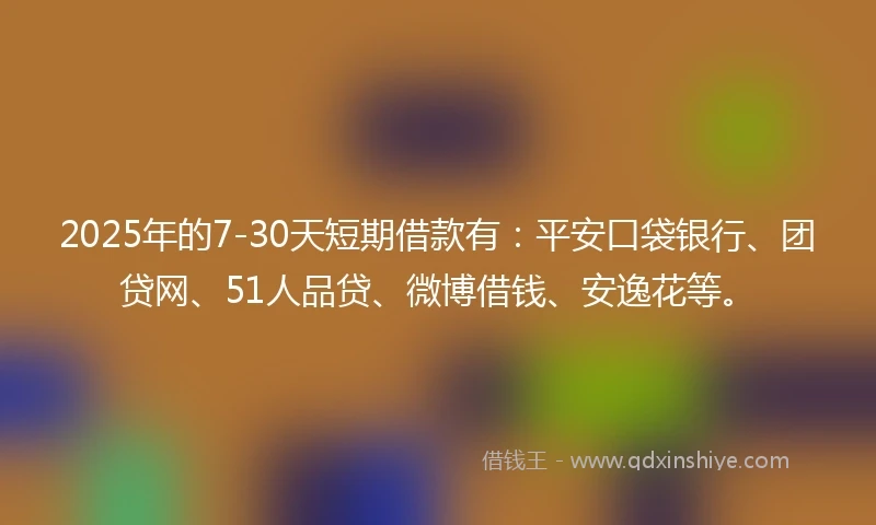 2025年的7-30天短期借款有：平安口袋银行、团贷网、51人品贷、微博借钱、安逸花等。