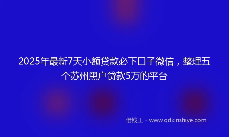 2025年最新7天小额贷款必下口子微信，整理五个苏州黑户贷款5万的平台