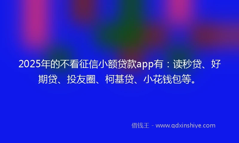 2025年的不看征信小额贷款app有：读秒贷、好期贷、投友圈、柯基贷、小花钱包等。